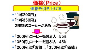 価格を引き上げる
▪ 「1杯200円」
▪ 「1杯350円」
2種類のコーヒーがある
▪ 「200円」コーヒーを選ぶ人 55%
▪ 「350円」コーヒーを選ぶ人 45%
▪ 「200円」は「お得」、「350円」は「価値」
価格（Ｐrice）
 
