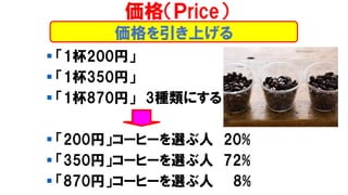 価格を引き上げる
▪ 「1杯200円」
▪ 「1杯350円」
▪ 「1杯870円」 3種類にする
▪ 「200円」コーヒーを選ぶ人 20%
▪ 「350円」コーヒーを選ぶ人 72%
▪ 「870円」コーヒーを選ぶ人 8%
価格（Ｐrice）
 