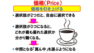 価格を引き上げる
▪ 選択肢が2つだと、自由に選択できる
▪ 選択肢が3つになると、
どれが最も優れた選択か
分かり難くなる。
▪ 中間となる「真ん中」を選ぶようになる
価格（Ｐrice）
 