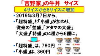 「吉野家」の牛丼 サイズ
▪ 2019年3月7日から、
▪ 「超特盛」と「小盛」が加わり、
従来の「並盛」「アタマの大盛」
「大盛」「特盛」の4種から6種に。
▪ 「超特盛」は、780円
▪ 「小盛」は、360円
4サイズから6サイズに増加
 