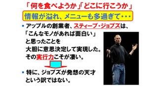▪ アップルの創業者、スティーブ・ジョブズは、
「こんなモノがあれば面白い」
と思ったことを
大胆に意思決定して実現した。
その実行力こそが凄い。
▪ 特に、ジョブズが発想の天才
という訳ではない。
情報が溢れ、メニューも多過ぎて・・・
「何を食べようか」「どこに行こうか」
 