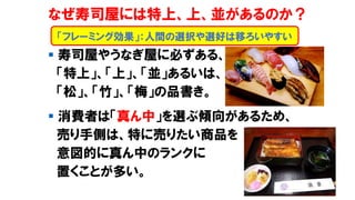 なぜ寿司屋には特上、上、並があるのか？
▪ 寿司屋やうなぎ屋に必ずある、
「特上」、「上」、「並」あるいは、
「松」、「竹」、「梅」の品書き。
▪ 消費者は「真ん中」を選ぶ傾向があるため、
売り手側は、特に売りたい商品を
意図的に真ん中のランクに
置くことが多い。
「フレーミング効果」：人間の選択や選好は移ろいやすい
 