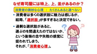 なぜ寿司屋には特上、上、並があるのか？
▪ 消費者は多くの選択肢に魅力は感じるが、
結局、「選択肢」が多すぎると決定できない。
▪ 過剰な選択肢があると、
選ぶのを間違えたのではないか、
という後悔の念や失敗の感覚に
捉われてしまう。
それが、「消費者心理」。
消費者の微妙な心理 ： たくさんあると選べない
 