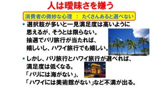 人は曖昧さを嫌う
▪ 選択肢が多いと一見満足度は高いように
思えるが、そうとは限らない。
抽選でパリ旅行が当たれば、
嬉しいし、ハワイ旅行でも嬉しい。
▪ しかし、パリ旅行とハワイ旅行が選べれば、
満足度は低くなる。
「パリには海がない」、
「ハワイには美術館がない」など不満が出る。
消費者の微妙な心理 ： たくさんあると選べない
 