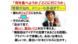 ▪ 誰もがジョブズになれる。
▪ そのためには、
「自分で見て、
楽しい、面白いことを日々考える」
「無駄話はアイデアの宝庫であることを認識し
プライべートで体験した、あるいは考えた
楽しいコト、面白いコトをビジネスに生かす」
情報が溢れ、メニューも多過ぎて・・・
「何を食べようか」「どこに行こうか」
 