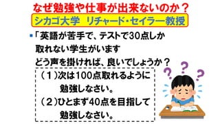 シカゴ大学 リチャード・セイラ―教授
▪ 「英語が苦手で、テストで30点しか
取れない学生がいます
どう声を掛ければ、良いでしょうか？
（１）次は100点取れるように
勉強しなさい。
（２）ひとまず40点を目指して
勉強しなさい。
なぜ勉強や仕事が出来ないのか？
 