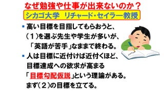 シカゴ大学 リチャード・セイラ―教授
▪ 高い目標を目指してもらおうと、
（１）を選ぶ先生や学生が多いが、
「英語が苦手」なままで終わる。
▪ 人は目標に近付けば近付くほど、
目標達成への欲求が高まる
「目標勾配仮説」という理論がある。
まず（２）の目標を立てる。
なぜ勉強や仕事が出来ないのか？
 