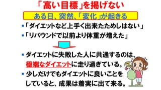▪ 「ダイエットなど上手く出来たためしはない」
▪ 「リバウンドで以前より体重が増えた」
▪ ダイエットに失敗した人に共通するのは、
極端なダイエットに走り過ぎている。
▪ 少しだけでもダイエットに良いことを
していると、成果は着実に出て来る。
「高い目標」を掲げない
ある日、突然、「変化」が起きる
 