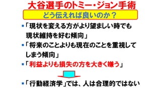 どう伝えれば良いのか？
▪ 「現状を変える方がより望ましい時でも
現状維持を好む傾向」
▪ 「将来のことよりも現在のことを重視して
しまう傾向」
▪ 「利益よりも損失の方を大きく嫌う」
▪ 「行動経済学」では、人は合理的ではない
大谷選手のトミー・ジョン手術
 