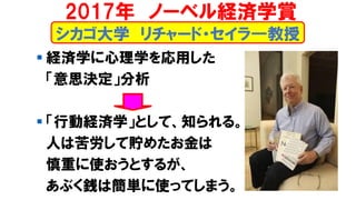 シカゴ大学 リチャード・セイラ―教授
▪ 経済学に心理学を応用した
「意思決定」分析
▪ 「行動経済学」として、知られる。
人は苦労して貯めたお金は
慎重に使おうとするが、
あぶく銭は簡単に使ってしまう。
2017年 ノーベル経済学賞
 