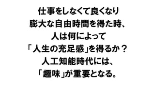 仕事をしなくて良くなり
膨大な自由時間を得た時、
人は何によって
「人生の充足感」を得るか？
人工知能時代には、
「趣味」が重要となる。
 