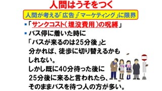 ▪ 「サンクコスト（埋没費用）の呪縛」
▪ バス停に着いた時に
「バスが来るのは25分後」と
分かれば、徒歩に切り替えるかも
しれない。
しかし既に40分待った後に
25分後に来ると言われたら、
そのままバスを待つ人の方が多い。
人間が考える「広告」「マーケティング」に限界
人間はうそをつく
 