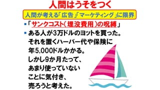 ▪ 「サンクコスト（埋没費用）の呪縛」
▪ ある人が3万ドルのヨットを買った。
それを置くハーバー代や保険に
年5,000ドルかかる。
しかし9か月たって、
あまり使っていない
ことに気付き、
売ろうと考えた。
人間が考える「広告」「マーケティング」に限界
人間はうそをつく
 