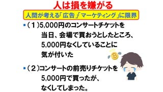 ▪ （１）5,000円のコンサートチケットを
当日、会場で買おうとしたところ、
5,000円なくしていることに
気が付いた
▪ （２）コンサートの前売りチケットを
5,000円で買ったが、
なくしてしまった。
人は損を嫌がる
人間が考える「広告」「マーケティング」に限界
 