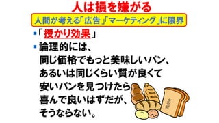 ▪ 「授かり効果」
▪ 論理的には、
同じ価格でもっと美味しいパン、
あるいは同じくらい質が良くて
安いパンを見つけたら
喜んで良いはずだが、
そうならない。
人間が考える「広告」「マーケティング」に限界
人は損を嫌がる
 