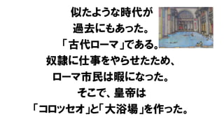 似たような時代が
過去にもあった。
「古代ローマ」である。
奴隷に仕事をやらせたため、
ローマ市民は暇になった。
そこで、皇帝は
「コロッセオ」と「大浴場」を作った。
 