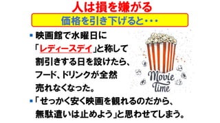 価格を引き下げると・・・
▪ 映画館で水曜日に
「レディースデイ」と称して
割引きする日を設けたら、
フード、ドリンクが全然
売れなくなった。
▪ 「せっかく安く映画を観れるのだから、
無駄遣いは止めよう」と思わせてしまう。
人は損を嫌がる
 