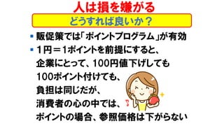 どうすれば良いか？
▪ 販促策では「ポイントプログラム」が有効
▪ １円＝1ポイントを前提にすると、
企業にとって、100円値下げしても
100ポイント付けても、
負担は同じだが、
消費者の心の中では、
ポイントの場合、参照価格は下がらない
人は損を嫌がる
 