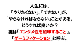 人生には、
「やりたくない」、「できない」が、
「やらなければならない」ことがある。
どうすれば良いか？
鍵は「エンタメ性を加味すること」。
「ゲーミフィケーション」と呼ぶ。
 