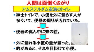 アムステルダム空港のトイレ
人間は面倒くさがり
▪ 紳士トイレで、小便を外に漏らす人が
多くいて、便器の周りが汚れていた。
▪ 便器の真ん中に蜂の絵。
▪ 外に漏れる小便の量が減った。
▪ 的があると、それを目掛けて小便。
 