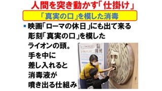 「真実の口」を模した消毒
人間を突き動かす「仕掛け」
▪ 映画「ローマの休日」にも出て来る
彫刻「真実の口」を模した
ライオンの頭。
手を中に
差し入れると
消毒液が
噴き出る仕組み
 