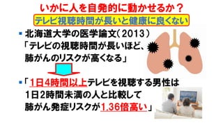 ▪ 北海道大学の医学論文（2013）
「テレビの視聴時間が長いほど、
肺がんのリスクが高くなる」
▪ 「1日4時間以上テレビを視聴する男性は
1日2時間未満の人と比較して
肺がん発症リスクが1.36倍高い」
テレビ視聴時間が長いと健康に良くない
いかに人を自発的に動かせるか？
 