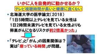 ▪ 北海道大学の医学論文（2018）
「1日5時間以上テレビを見ている女性は
1日2時間未満テレビを見ている女性よりも
卵巣がんになるリスクが約2倍高かった」
▪ 「テレビ」と「がん」の因果関係は？
実は「座っている時間」が問題。
テレビ視聴時間が長いと健康に良くない
いかに人を自発的に動かせるか？
 