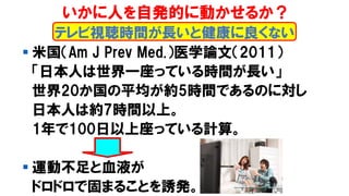 ▪ 米国（Am J Prev Med.）医学論文（2011）
「日本人は世界一座っている時間が長い」
世界20か国の平均が約5時間であるのに対し
日本人は約7時間以上。
1年で100日以上座っている計算。
▪ 運動不足と血液が
ドロドロで固まることを誘発。
テレビ視聴時間が長いと健康に良くない
いかに人を自発的に動かせるか？
 