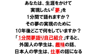 あなたは、生涯をかけて
実現したい「夢」を
1分間で語れますか？
その夢の実現のために
10年後どこで何をしていますか？
「1分間夢語り自己紹介」すると、
外国人の学生は、趣味の話、
日本人の学生は、仕事の話になる
 