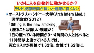 ▪ オーストラリア・シドニー大学（Arch Intern Med.）
医学論文（2012）
「Sitting is the new smoking」
（座ることは新しい喫煙だ）
1日の座っている時間が0～4時間の人と比べると
11時間以上座っている人では、
死亡リスクが男性で1.32倍、女性で1.62倍に。
テレビ視聴時間が長いと健康に良くない
いかに人を自発的に動かせるか？
 