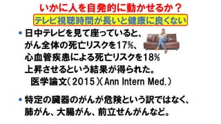 ▪ 日中テレビを見て座っていると、
がん全体の死亡リスクを17%、
心血管疾患による死亡リスクを18%
上昇させるという結果が得られた。
医学論文（2015）（Ann Intern Med.）
▪ 特定の臓器のがんが危険という訳ではなく、
肺がん、大腸がん、前立せんがんなど。
テレビ視聴時間が長いと健康に良くない
いかに人を自発的に動かせるか？
 