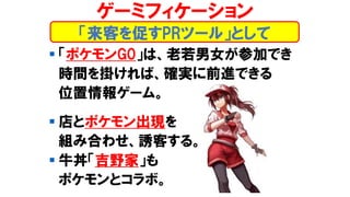 ▪ 「ポケモンG0」は、老若男女が参加でき
時間を掛ければ、確実に前進できる
位置情報ゲーム。
▪ 店とポケモン出現を
組み合わせ、誘客する。
▪ 牛丼「吉野家」も
ポケモンとコラボ。
「来客を促すPRツール」として
ゲーミフィケーション
 