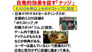 ▪ 日本マクドナルドホールディングスが、
全国約3,000店舗を
「ポケストップ」や
対戦スポット「ジム」に設定。
ゲーム内で使える
アイテムがもらえる
などの特典がある。
ユーザーは遊んでいるという意識だけで、
広告と気付かずに店舗に集まって来る。
6,500か所以上をポケストップに設定
自発的効果を促す「ナッジ」
 