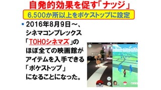 ▪ 2016年8月9日～、
シネマコンプレックス
「TOHOシネマズ」の
ほぼ全ての映画館が
アイテムを入手できる
「ポケストップ」
になることになった。
6,500か所以上をポケストップに設定
自発的効果を促す「ナッジ」
 