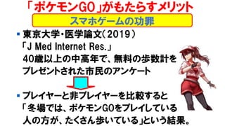 ▪ 東京大学・医学論文（2019）
「J Med Internet Res.」
40歳以上の中高年で、無料の歩数計を
プレゼントされた市民のアンケート
▪ プレイヤーと非プレイヤーを比較すると
「冬場では、ポケモンGOをプレイしている
人の方が、たくさん歩いている」という結果。
スマホゲームの功罪
「ポケモンGO」がもたらすメリット
 