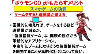 ▪ 「ゲームをすると運動量が増える」
▪ 常識的に考えれば、ゲームをするほど
運動量が減るが、
「位置情報ゲーム」は、健康の観点から
革新的なアプリケーション。
中高年にブームになりそうな位置情報ゲーム
を開発することが高齢化社会にとって良い。
スマホゲームの功罪
「ポケモンGO」がもたらすメリット
 