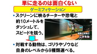 ゲーミフィケーション
単に走るのは面白くない
▪ スクリーンに映るチーターや恐竜と
約10メートルを
ダッシュして、
スピードを競う。
▪ 対戦する動物は、ゴリラやゾウなど
自身のレベルから9種類選べる。
 