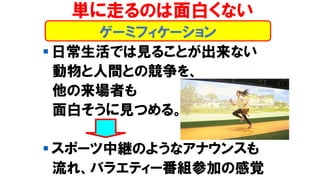 ゲーミフィケーション
単に走るのは面白くない
▪ 日常生活では見ることが出来ない
動物と人間との競争を、
他の来場者も
面白そうに見つめる。
▪ スポーツ中継のようなアナウンスも
流れ、バラエティー番組参加の感覚
 