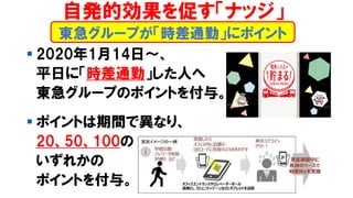▪ 2020年1月14日～、
平日に「時差通勤」した人へ
東急グループのポイントを付与。
▪ ポイントは期間で異なり、
20、50、100の
いずれかの
ポイントを付与。
東急グループが「時差通勤」にポイント
自発的効果を促す「ナッジ」
 