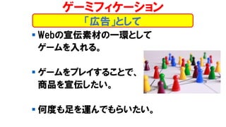 ▪ Webの宣伝素材の一環として
ゲームを入れる。
▪ ゲームをプレイすることで、
商品を宣伝したい。
▪ 何度も足を運んでもらいたい。
「広告」として
ゲーミフィケーション
 