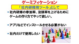 ▪ 社内研修の参加率、没頭率を上げるために
ゲームの作り方でやって欲しい。
▪ アプリなどでインストールさせる必要がない
▪ 社内だけで使用したい
「社内研修用ツール」として
ゲーミフィケーション
 