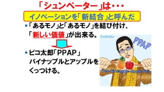 イノベーションを「新結合」と呼んだ
「シュンペーター」は・・・
▪ 「あるモノ」と「あるモノ」を結び付け、
「新しい価値」が出来る。
▪ ピコ太郎「ＰＰＡＰ」
パイナップルとアップルを
くっつける。
 