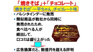▪ バレンタインデーに発売
▪ 類似商品が数社から同時に
発売されたため、
食べ比べる人が
続出して、
口コミは盛り上がった
▪ 広告換算だと、数億円を超える評判
焼きそば「一平ちゃん」チョコレート味
「焼きそば」＋「チョコレート」
 