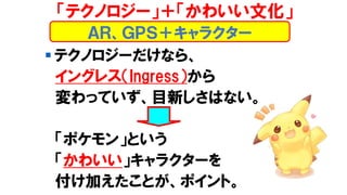 ▪ テクノロジーだけなら、
イングレス（Ingress）から
変わっていず、目新しさはない。
「ポケモン」という
「かわいい」キャラクターを
付け加えたことが、ポイント。
ＡＲ、ＧＰＳ＋キャラクター
「テクノロジー」＋「かわいい文化」
 
