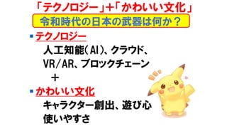 ▪ テクノロジー
人工知能（AI）、クラウド、
VR/AR、ブロックチェーン
＋
▪ かわいい文化
キャラクター創出、遊び心
使いやすさ
令和時代の日本の武器は何か？
「テクノロジー」＋「かわいい文化」
 