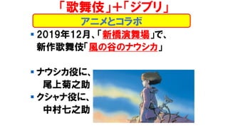 ▪ 2019年12月、「新橋演舞場」で、
新作歌舞伎「風の谷のナウシカ」
▪ ナウシカ役に、
尾上菊之助
▪ クシャナ役に、
中村七之助
アニメとコラボ
「歌舞伎」＋「ジブリ」
 