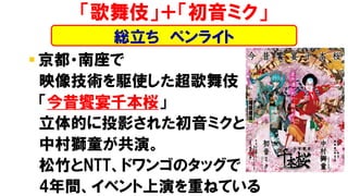 ▪ 京都・南座で
映像技術を駆使した超歌舞伎
「今昔饗宴千本桜」
立体的に投影された初音ミクと
中村獅童が共演。
松竹とNTT、ドワンゴのタッグで
4年間、イベント上演を重ねている
「歌舞伎」＋「初音ミク」
総立ち ペンライト
 