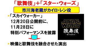 ▪ 「スカイウォーカー」
12月20日公開前に、
11月28日に
特別パフォーマンスを披露
▪ 映像と歌舞伎を融合させた演出
「歌舞伎」＋「スター・ウォーズ」
市川海老蔵がカイロ・レン役
 