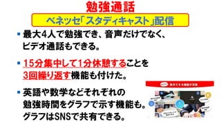 ▪ 最大4人で勉強でき、音声だけでなく、
ビデオ通話もできる。
▪ 15分集中して1分休憩することを
3回繰り返す機能も付けた。
▪ 英語や数学などそれぞれの
勉強時間をグラフで示す機能も。
グラフはSNSで共有できる。
ベネッセ「スタディキャスト」配信
勉強通話
 