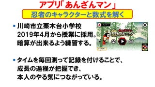 ▪ 川崎市立栗木台小学校
2019年4月から授業に採用。
暗算が出来るよう練習する。
▪ タイムを毎回測って記録を付けることで、
成長の過程が把握でき、
本人のやる気につながっている。
忍者のキャラクターと数式を解く
アプリ「あんざんマン」
 